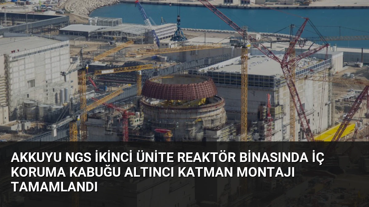 Akkuyu NGS İkinci Ünite Reaktör Binasında İç Koruma Kabuğu Altıncı Katman Montajı Tamamlandı