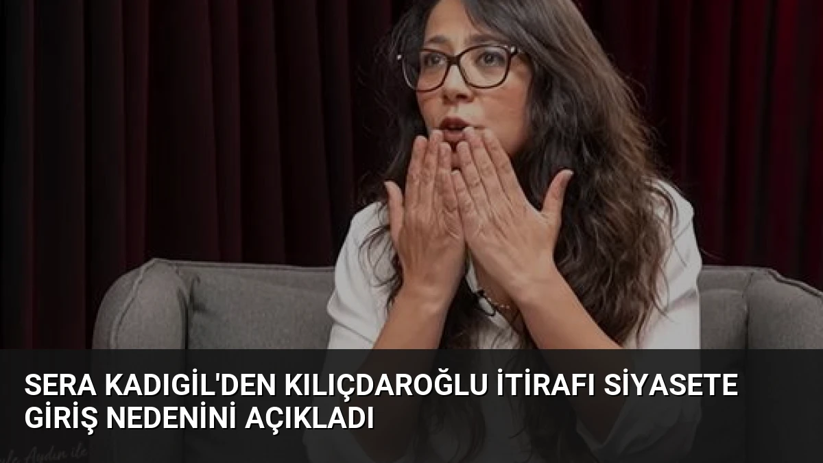 Sera Kadıgil’den Kılıçdaroğlu İtirafı Siyasete Giriş Nedenini Açıkladı