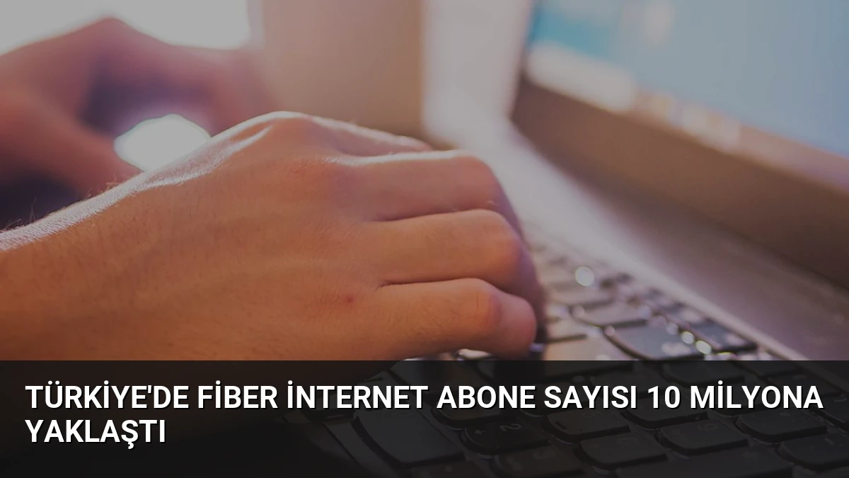 Türkiye’de Fiber İnternet Abone Sayısı 10 Milyona Yaklaştı