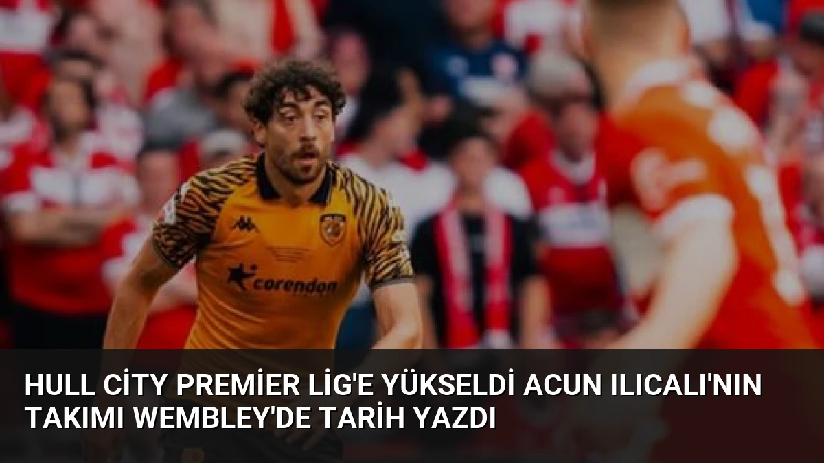 Hull City Premier Lig’e Yükseldi Acun Ilıcalı’nın Takımı Wembley’de Tarih Yazdı