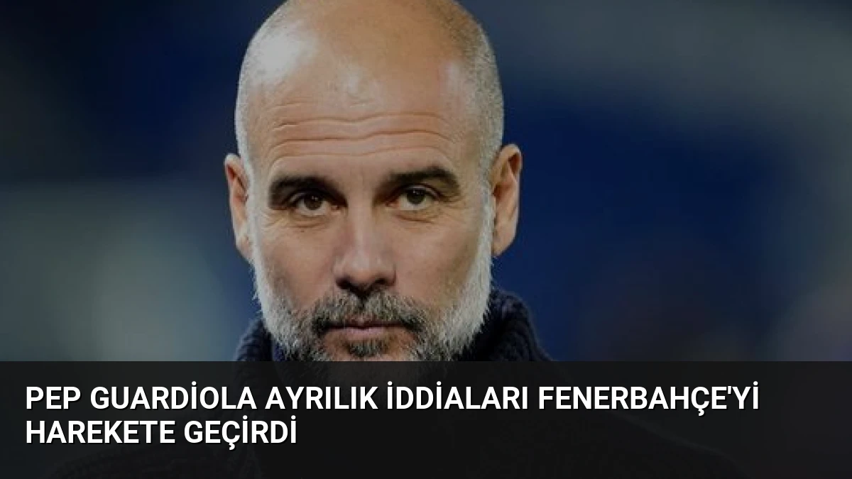 Pep Guardiola Ayrılık İddiaları Fenerbahçe’yi Harekete Geçirdi