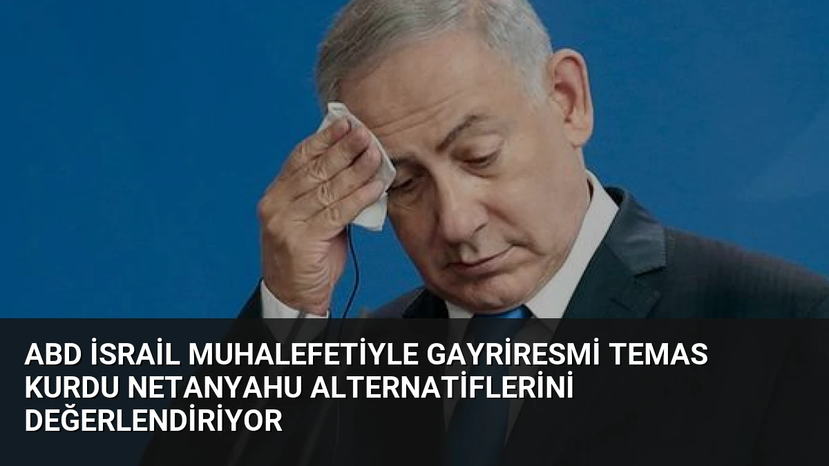 ABD İsrail Muhalefetiyle Gayriresmi Temas Kurdu Netanyahu Alternatiflerini Değerlendiriyor