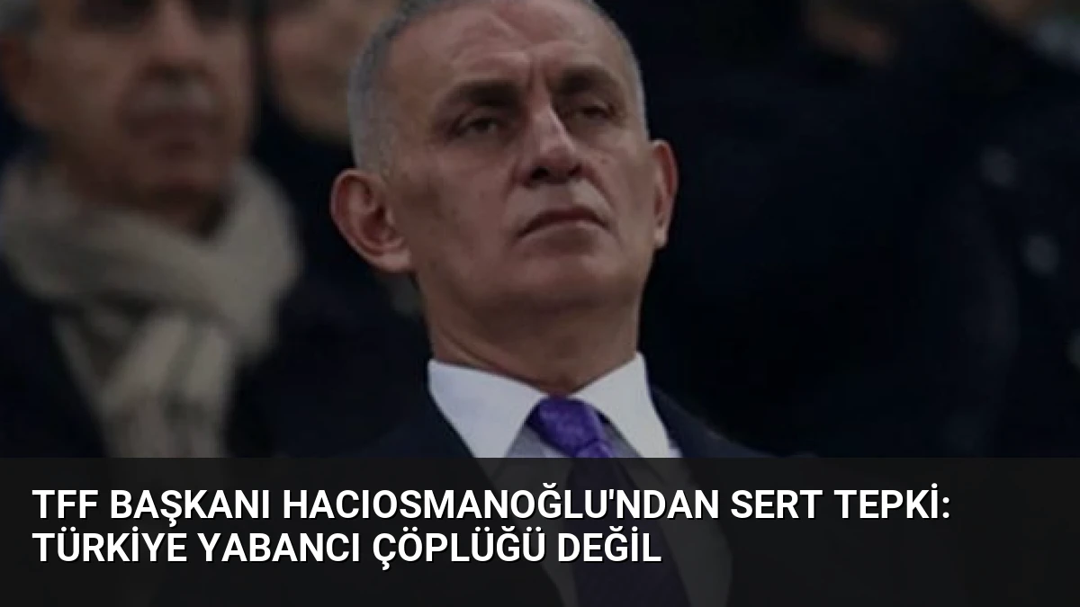 TFF Başkanı Hacıosmanoğlu’ndan Sert Tepki: Türkiye Yabancı Çöplüğü Değil