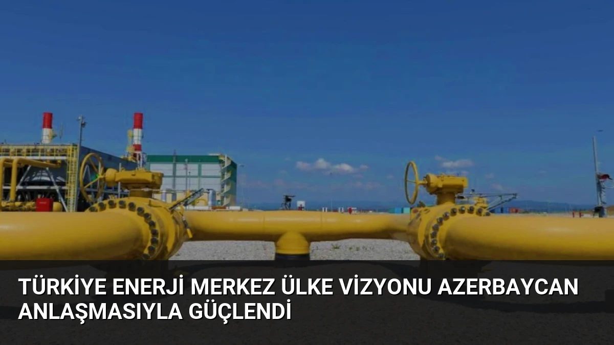 Türkiye Enerji Merkez Ülke Vizyonu Azerbaycan Anlaşmasıyla Güçlendi