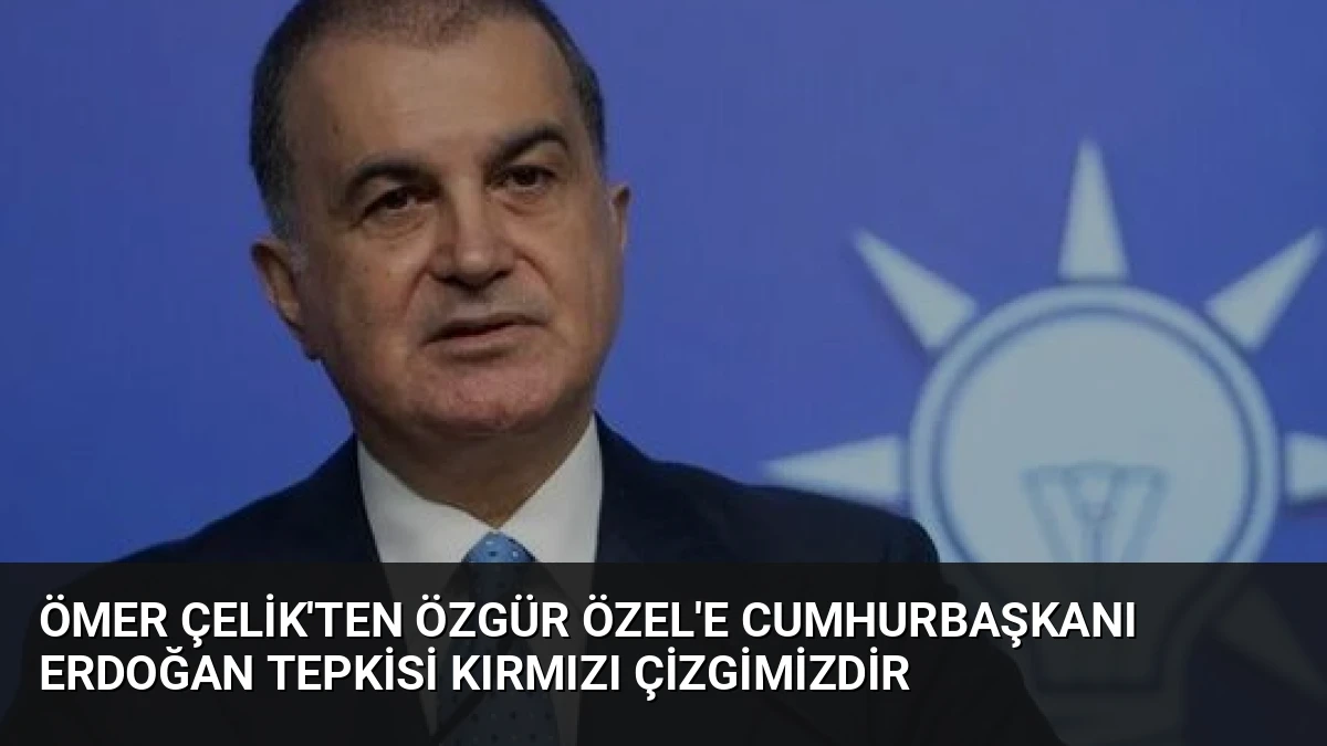 Ömer Çelik’ten Özgür Özel’e Cumhurbaşkanı Erdoğan Tepkisi Kırmızı Çizgimizdir